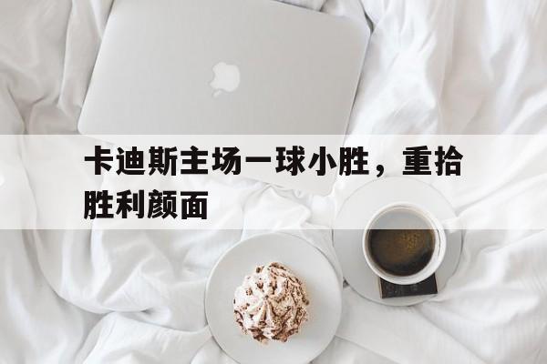 关于卡迪斯主场一球小胜，重拾胜利颜面的信息